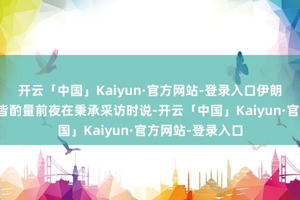 开云「中国」Kaiyun·官方网站-登录入口伊朗芜俚部长阿拉格皆酌量前夜在秉承采访时说-开云「中国」Kaiyun·官方网站-登录入口