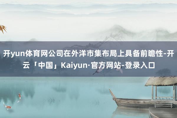 开yun体育网公司在外洋市集布局上具备前瞻性-开云「中国」Kaiyun·官方网站-登录入口