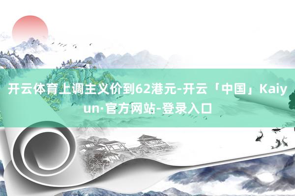 开云体育上调主义价到62港元-开云「中国」Kaiyun·官方网站-登录入口