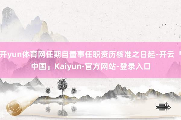 开yun体育网任期自董事任职资历核准之日起-开云「中国」Kaiyun·官方网站-登录入口