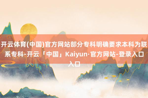 开云体育(中国)官方网站部分专科明确要求本科为联系专科-开云「中国」Kaiyun·官方网站-登录入口
