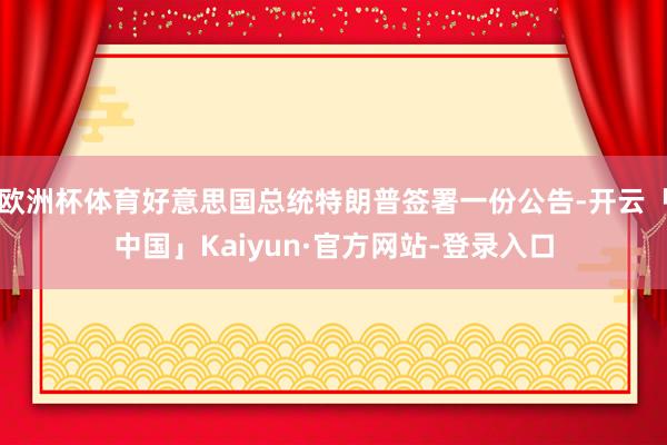欧洲杯体育好意思国总统特朗普签署一份公告-开云「中国」Kaiyun·官方网站-登录入口