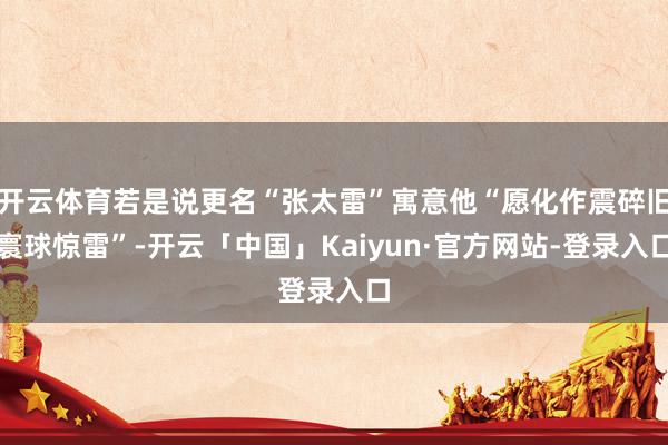 开云体育若是说更名“张太雷”寓意他“愿化作震碎旧寰球惊雷”-开云「中国」Kaiyun·官方网站-登录入口