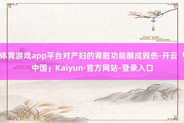 体育游戏app平台对产妇的肾脏功能酿成毁伤-开云「中国」Kaiyun·官方网站-登录入口
