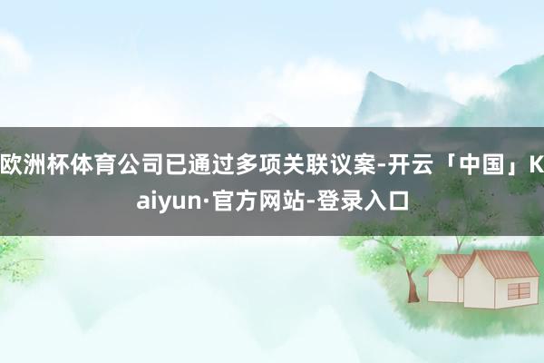 欧洲杯体育公司已通过多项关联议案-开云「中国」Kaiyun·官方网站-登录入口