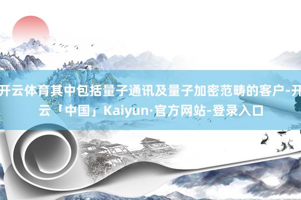 开云体育其中包括量子通讯及量子加密范畴的客户-开云「中国」Kaiyun·官方网站-登录入口