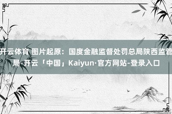 开云体育 图片起原：国度金融监督处罚总局陕西监管局-开云「中国」Kaiyun·官方网站-登录入口