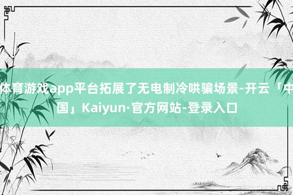 体育游戏app平台拓展了无电制冷哄骗场景-开云「中国」Kaiyun·官方网站-登录入口