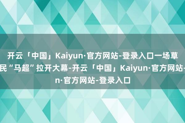 开云「中国」Kaiyun·官方网站-登录入口一场草原上的牧民“马超”拉开大幕-开云「中国」Kaiyun·官方网站-登录入口