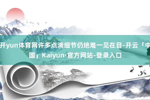 开yun体育网许多点滴细节仍绝难一见在目-开云「中国」Kaiyun·官方网站-登录入口