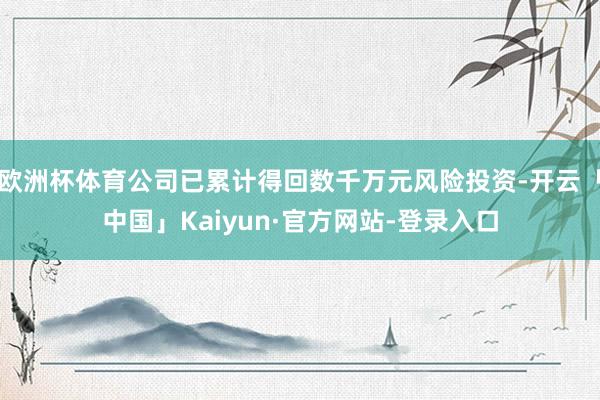 欧洲杯体育公司已累计得回数千万元风险投资-开云「中国」Kaiyun·官方网站-登录入口