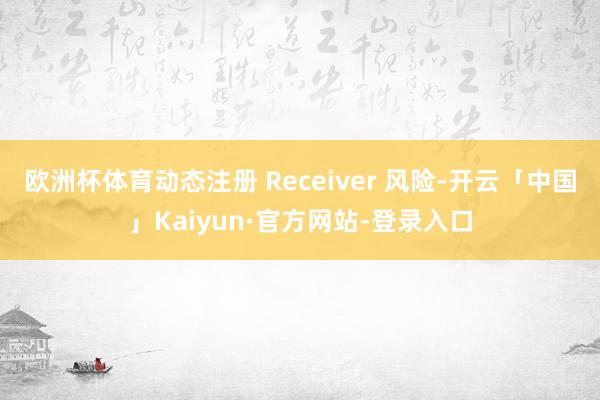 欧洲杯体育动态注册 Receiver 风险-开云「中国」Kaiyun·官方网站-登录入口