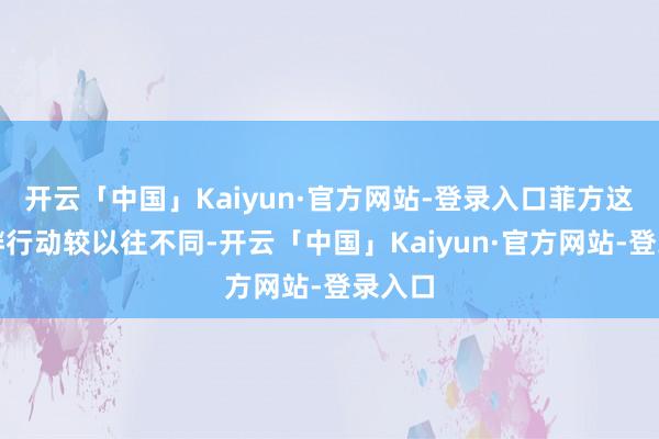 开云「中国」Kaiyun·官方网站-登录入口菲方这次寻衅行动较以往不同-开云「中国」Kaiyun·官方网站-登录入口