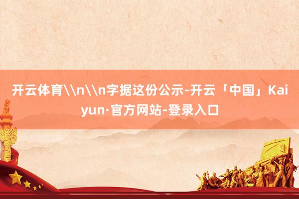 开云体育\n\n字据这份公示-开云「中国」Kaiyun·官方网站-登录入口