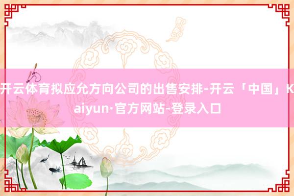 开云体育拟应允方向公司的出售安排-开云「中国」Kaiyun·官方网站-登录入口