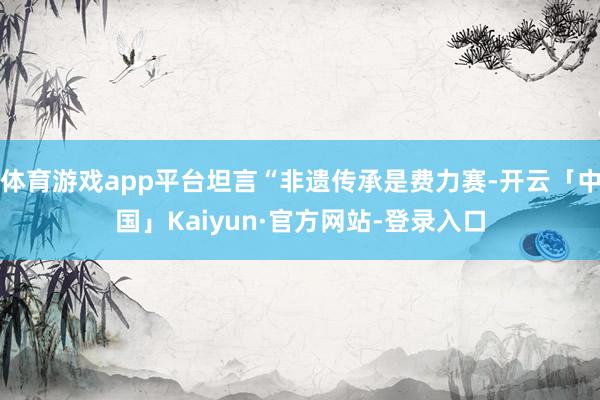 体育游戏app平台坦言“非遗传承是费力赛-开云「中国」Kaiyun·官方网站-登录入口