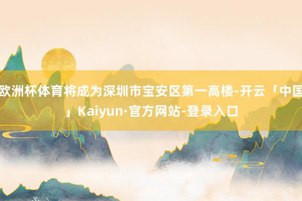 欧洲杯体育将成为深圳市宝安区第一高楼-开云「中国」Kaiyun·官方网站-登录入口