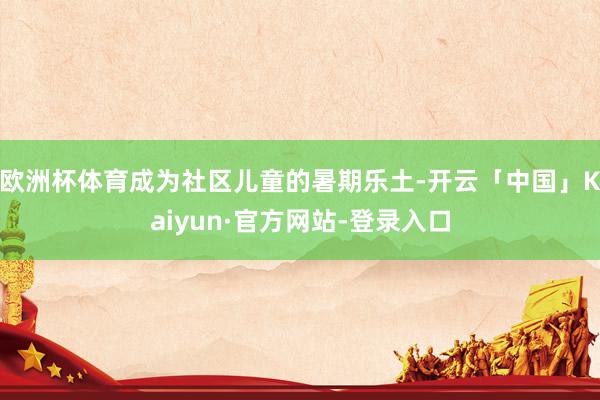 欧洲杯体育成为社区儿童的暑期乐土-开云「中国」Kaiyun·官方网站-登录入口